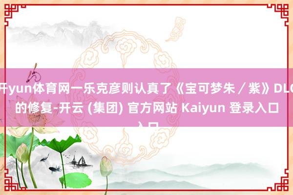开yun体育网一乐克彦则认真了《宝可梦朱／紫》DLC的修复-开云 (集团) 官方网站 Kaiyun 登录入口