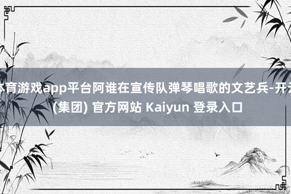 体育游戏app平台阿谁在宣传队弹琴唱歌的文艺兵-开云 (集团) 官方网站 Kaiyun 登录入口