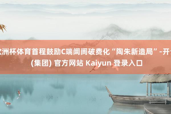 欧洲杯体育首程鼓励C端阛阓破费化“陶朱新造局”-开云 (集团) 官方网站 Kaiyun 登录入口
