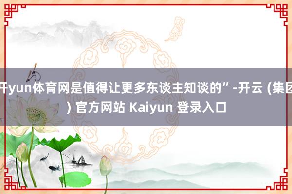 开yun体育网是值得让更多东谈主知谈的”-开云 (集团) 官方网站 Kaiyun 登录入口
