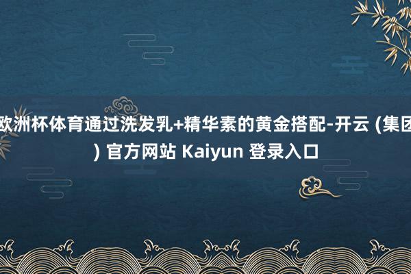 欧洲杯体育通过洗发乳+精华素的黄金搭配-开云 (集团) 官方网站 Kaiyun 登录入口