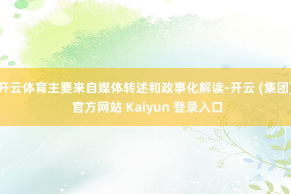 开云体育主要来自媒体转述和政事化解读-开云 (集团) 官方网站 Kaiyun 登录入口