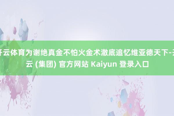 开云体育为谢绝真金不怕火金术澈底追忆维亚德天下-开云 (集团) 官方网站 Kaiyun 登录入口