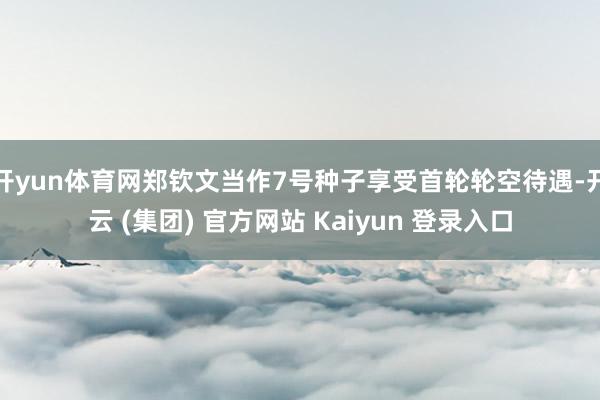 开yun体育网郑钦文当作7号种子享受首轮轮空待遇-开云 (集团) 官方网站 Kaiyun 登录入口
