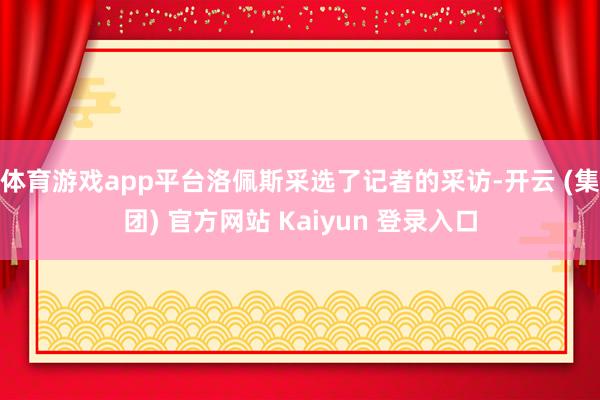 体育游戏app平台洛佩斯采选了记者的采访-开云 (集团) 官方网站 Kaiyun 登录入口