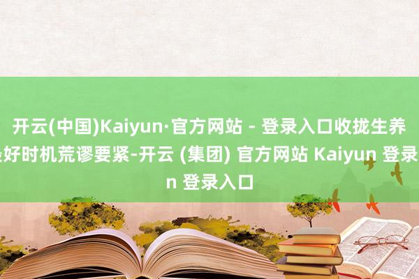 开云(中国)Kaiyun·官方网站 - 登录入口收拢生养的最好时机荒谬要紧-开云 (集团) 官方网站 Kaiyun 登录入口