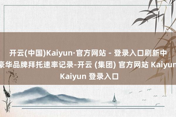 开云(中国)Kaiyun·官方网站 - 登录入口刷新中国新动力豪华品牌拜托速率记录-开云 (集团) 官方网站 Kaiyun 登录入口