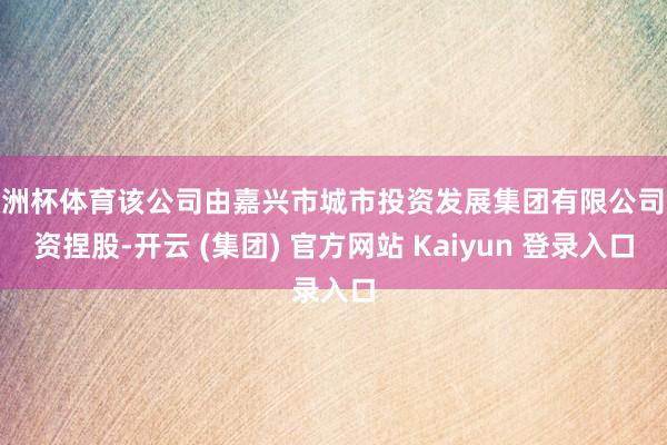 欧洲杯体育该公司由嘉兴市城市投资发展集团有限公司全资捏股-开云 (集团) 官方网站 Kaiyun 登录入口