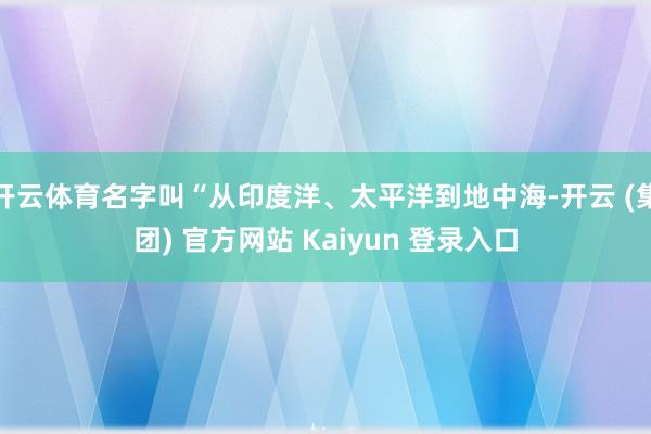 开云体育名字叫“从印度洋、太平洋到地中海-开云 (集团) 官方网站 Kaiyun 登录入口