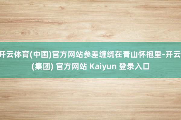 开云体育(中国)官方网站参差缠绕在青山怀抱里-开云 (集团) 官方网站 Kaiyun 登录入口