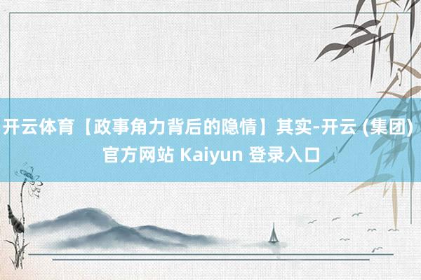 开云体育【政事角力背后的隐情】其实-开云 (集团) 官方网站 Kaiyun 登录入口
