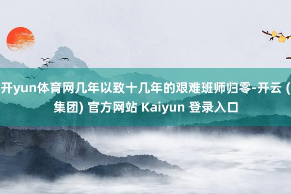开yun体育网几年以致十几年的艰难班师归零-开云 (集团) 官方网站 Kaiyun 登录入口