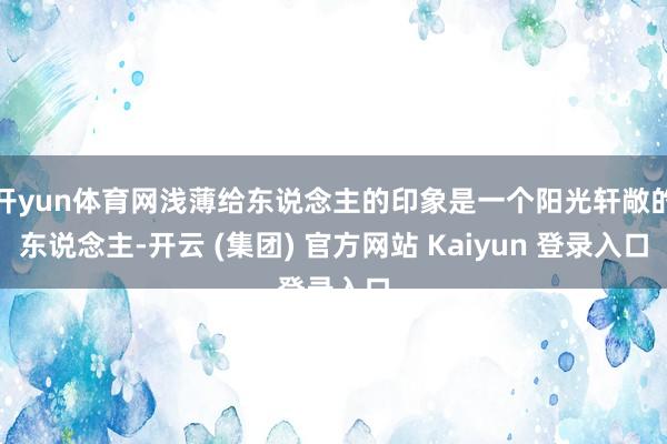 开yun体育网浅薄给东说念主的印象是一个阳光轩敞的东说念主-开云 (集团) 官方网站 Kaiyun 登录入口