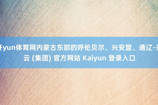 开yun体育网内蒙古东部的呼伦贝尔、兴安盟、通辽-开云 (集团) 官方网站 Kaiyun 登录入口
