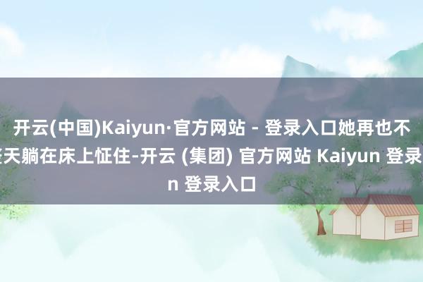 开云(中国)Kaiyun·官方网站 - 登录入口她再也不会整天躺在床上怔住-开云 (集团) 官方网站 Kaiyun 登录入口