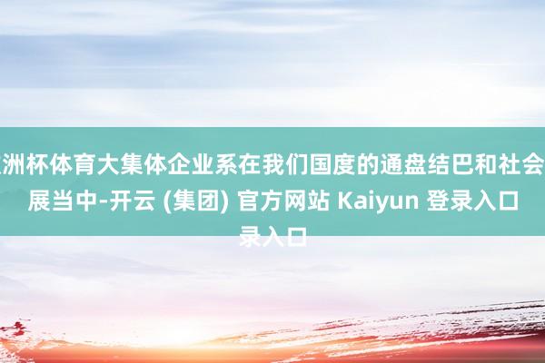 欧洲杯体育大集体企业系在我们国度的通盘结巴和社会发展当中-开云 (集团) 官方网站 Kaiyun 登录入口