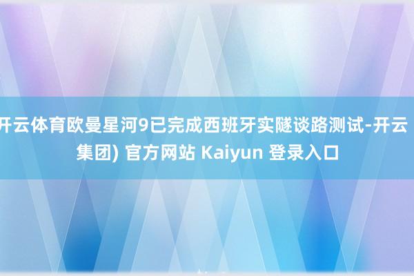 开云体育欧曼星河9已完成西班牙实隧谈路测试-开云 (集团) 官方网站 Kaiyun 登录入口