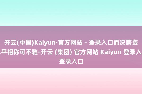 开云(中国)Kaiyun·官方网站 - 登录入口而况薪资水平相称可不雅-开云 (集团) 官方网站 Kaiyun 登录入口