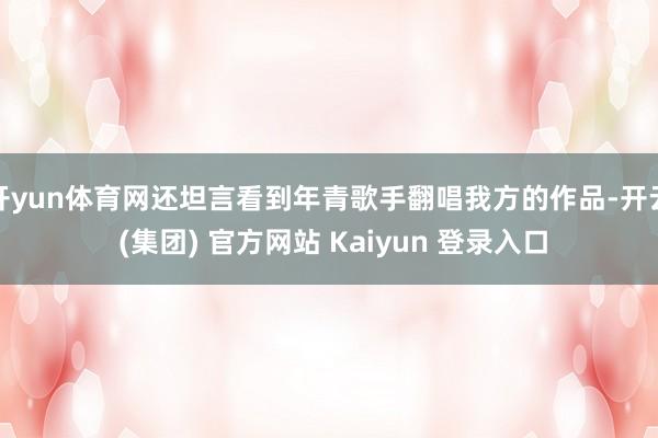 开yun体育网还坦言看到年青歌手翻唱我方的作品-开云 (集团) 官方网站 Kaiyun 登录入口