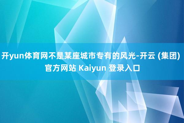 开yun体育网不是某座城市专有的风光-开云 (集团) 官方网站 Kaiyun 登录入口