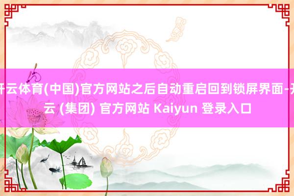 开云体育(中国)官方网站之后自动重启回到锁屏界面-开云 (集团) 官方网站 Kaiyun 登录入口