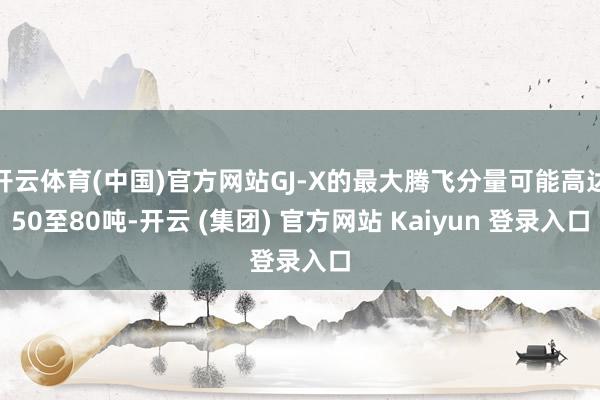 开云体育(中国)官方网站GJ-X的最大腾飞分量可能高达50至80吨-开云 (集团) 官方网站 Kaiyun 登录入口