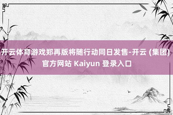 开云体育游戏郑再版将随行动同日发售-开云 (集团) 官方网站 Kaiyun 登录入口