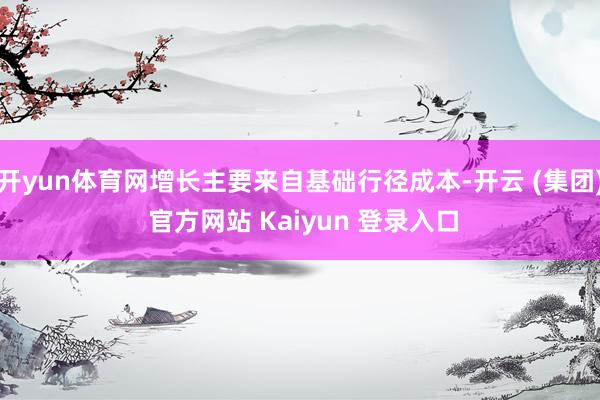开yun体育网增长主要来自基础行径成本-开云 (集团) 官方网站 Kaiyun 登录入口