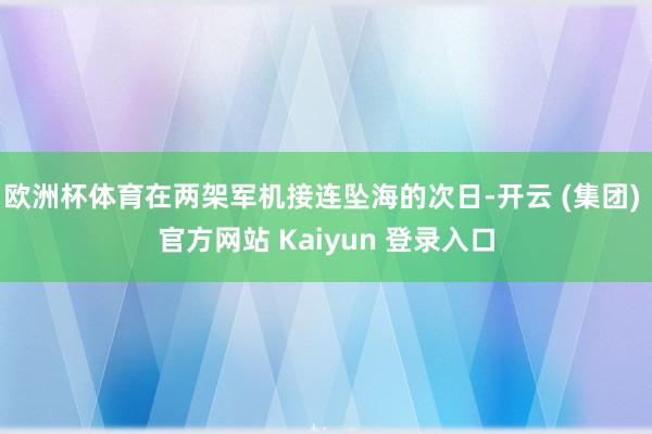 欧洲杯体育在两架军机接连坠海的次日-开云 (集团) 官方网站 Kaiyun 登录入口