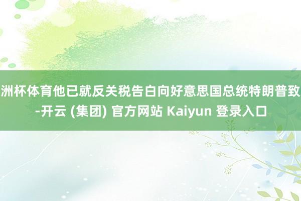 欧洲杯体育他已就反关税告白向好意思国总统特朗普致歉-开云 (集团) 官方网站 Kaiyun 登录入口