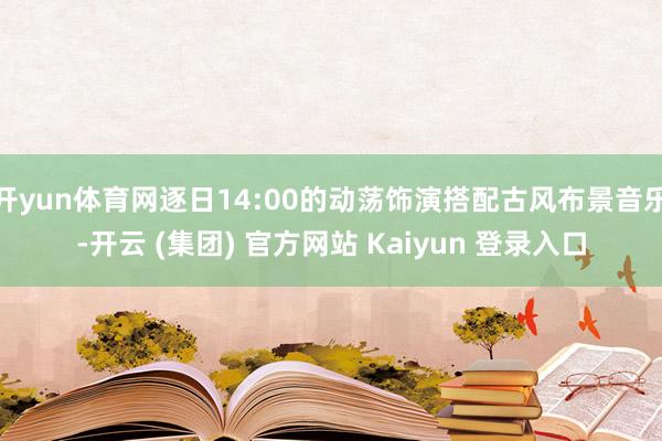 开yun体育网逐日14:00的动荡饰演搭配古风布景音乐-开云 (集团) 官方网站 Kaiyun 登录入口