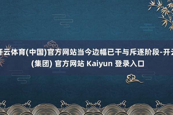 开云体育(中国)官方网站当今边幅已干与斥逐阶段-开云 (集团) 官方网站 Kaiyun 登录入口