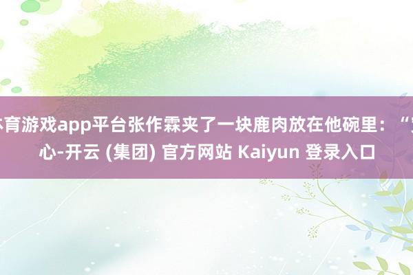 体育游戏app平台张作霖夹了一块鹿肉放在他碗里：“宽心-开云 (集团) 官方网站 Kaiyun 登录入口