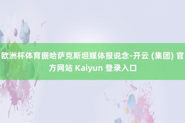 欧洲杯体育据哈萨克斯坦媒体报说念-开云 (集团) 官方网站 Kaiyun 登录入口