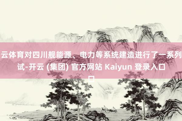 开云体育对四川舰能源、电力等系统建造进行了一系列测试-开云 (集团) 官方网站 Kaiyun 登录入口