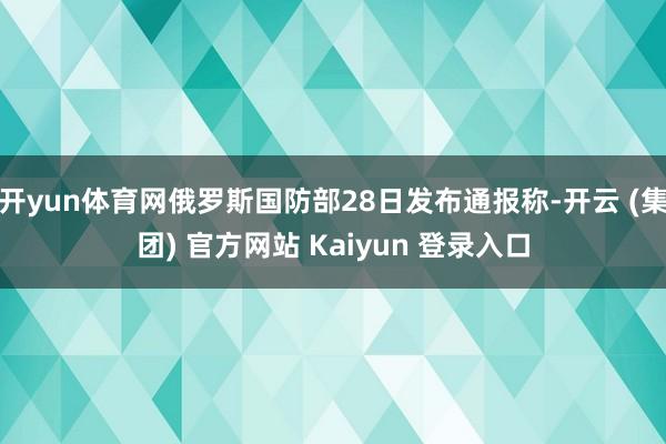 开yun体育网俄罗斯国防部28日发布通报称-开云 (集团) 官方网站 Kaiyun 登录入口