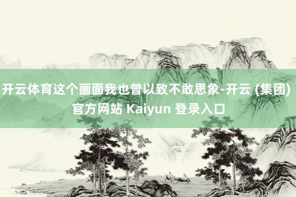 开云体育这个画面我也曾以致不敢思象-开云 (集团) 官方网站 Kaiyun 登录入口