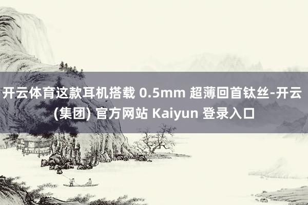 开云体育这款耳机搭载 0.5mm 超薄回首钛丝-开云 (集团) 官方网站 Kaiyun 登录入口