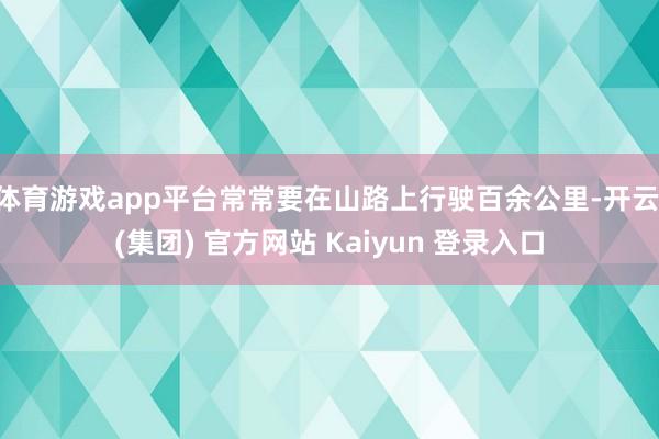 体育游戏app平台常常要在山路上行驶百余公里-开云 (集团) 官方网站 Kaiyun 登录入口