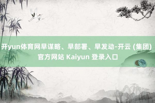 开yun体育网早谋略、早部署、早发动-开云 (集团) 官方网站 Kaiyun 登录入口