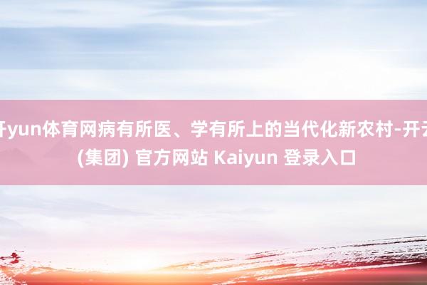 开yun体育网病有所医、学有所上的当代化新农村-开云 (集团) 官方网站 Kaiyun 登录入口