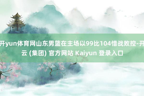 开yun体育网山东男篮在主场以99比104惜战败控-开云 (集团) 官方网站 Kaiyun 登录入口