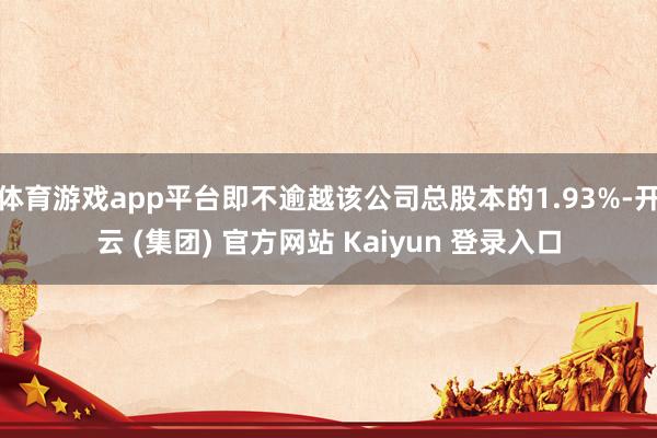 体育游戏app平台即不逾越该公司总股本的1.93%-开云 (集团) 官方网站 Kaiyun 登录入口