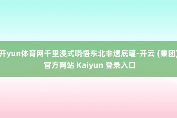 开yun体育网千里浸式晓悟东北非遗底蕴-开云 (集团) 官方网站 Kaiyun 登录入口