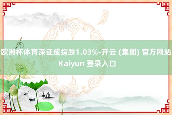 欧洲杯体育深证成指跌1.03%-开云 (集团) 官方网站 Kaiyun 登录入口