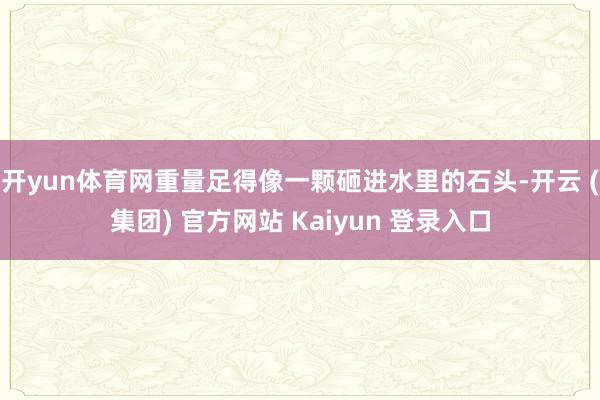 开yun体育网重量足得像一颗砸进水里的石头-开云 (集团) 官方网站 Kaiyun 登录入口