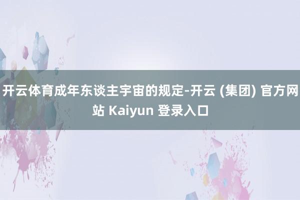 开云体育成年东谈主宇宙的规定-开云 (集团) 官方网站 Kaiyun 登录入口