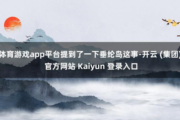 体育游戏app平台提到了一下垂纶岛这事-开云 (集团) 官方网站 Kaiyun 登录入口