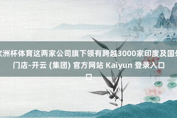 欧洲杯体育这两家公司旗下领有跨越3000家印度及国外门店-开云 (集团) 官方网站 Kaiyun 登录入口