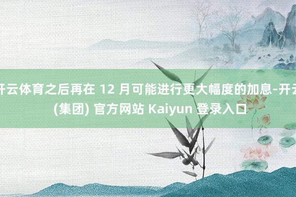 开云体育之后再在 12 月可能进行更大幅度的加息-开云 (集团) 官方网站 Kaiyun 登录入口